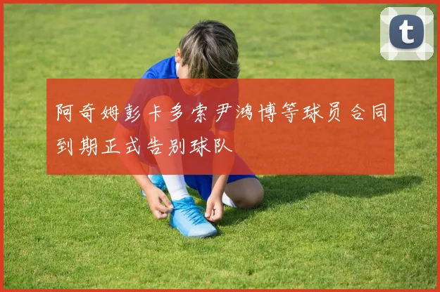 阿奇姆彭卡多索尹鸿博等球员合同到期正式告别球队