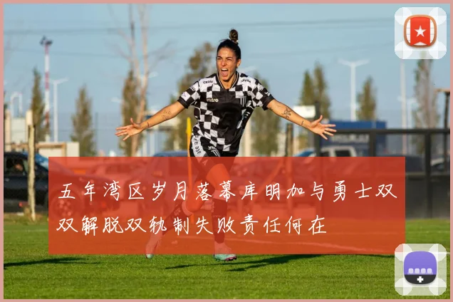 五年湾区岁月落幕库明加与勇士双双解脱双轨制失败责任何在