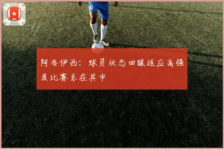 阿洛伊西：球员状态回暖适应高强度比赛乐在其中