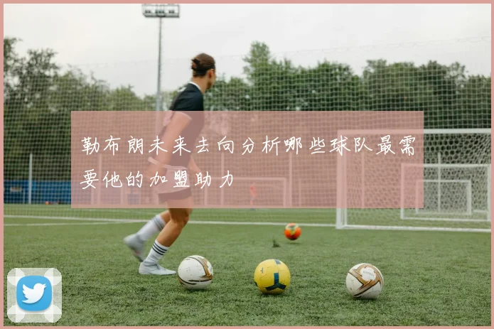 勒布朗未来去向分析哪些球队最需要他的加盟助力