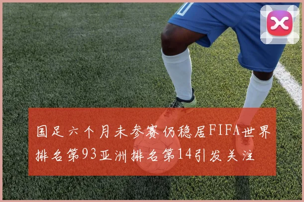 国足六个月未参赛仍稳居FIFA世界排名第93亚洲排名第14引发关注