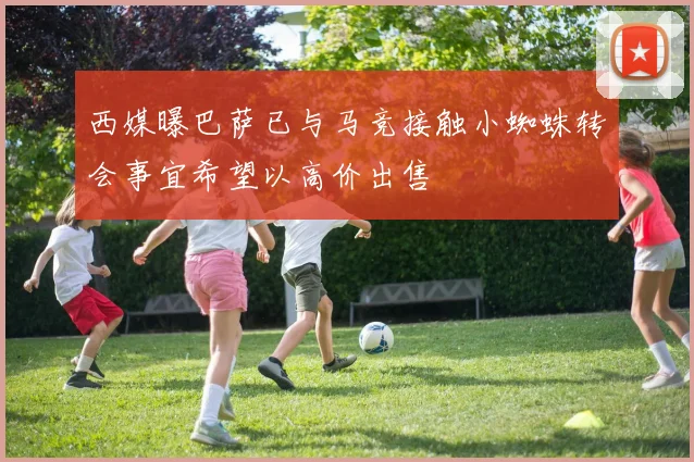 西媒曝巴萨已与马竞接触小蜘蛛转会事宜希望以高价出售