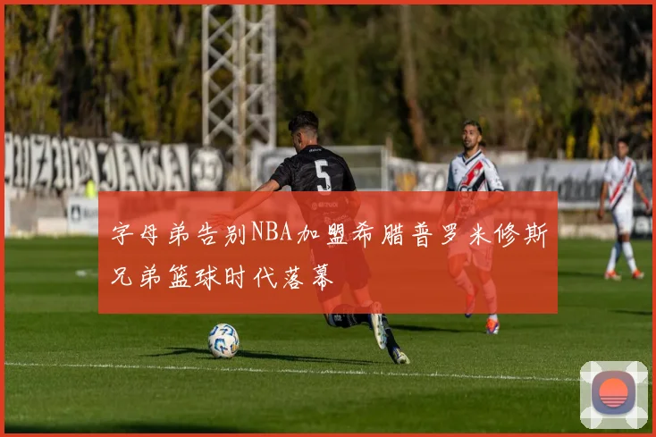 字母弟告别NBA加盟希腊普罗米修斯兄弟篮球时代落幕