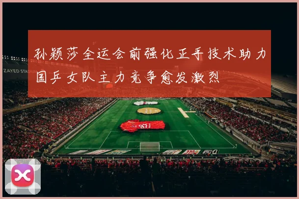 孙颖莎全运会前强化正手技术助力国乒女队主力竞争愈发激烈