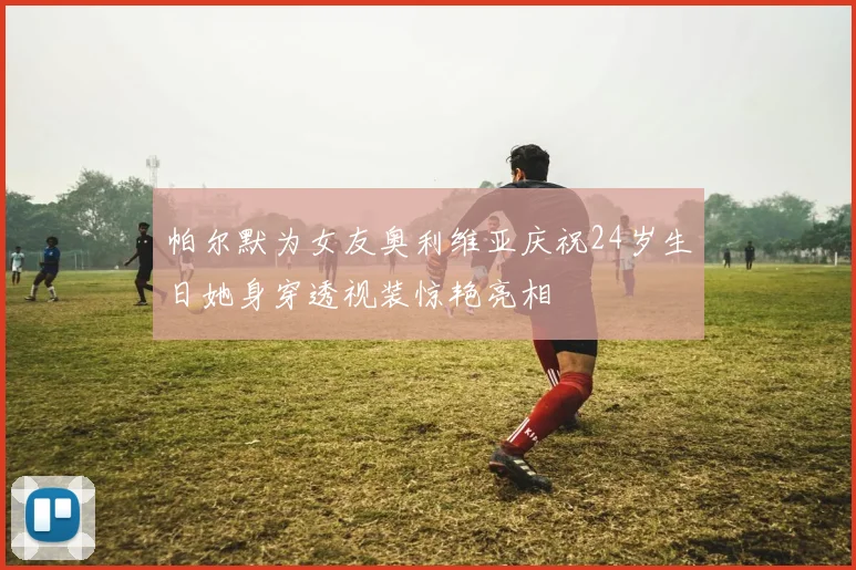 帕尔默为女友奥利维亚庆祝24岁生日她身穿透视装惊艳亮相
