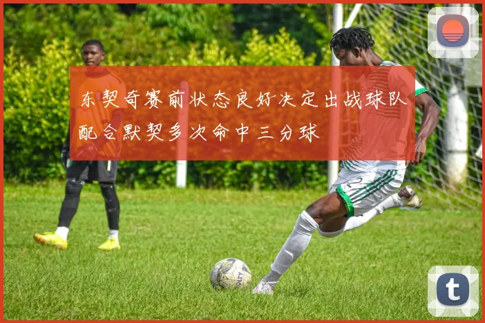 东契奇赛前状态良好决定出战球队配合默契多次命中三分球