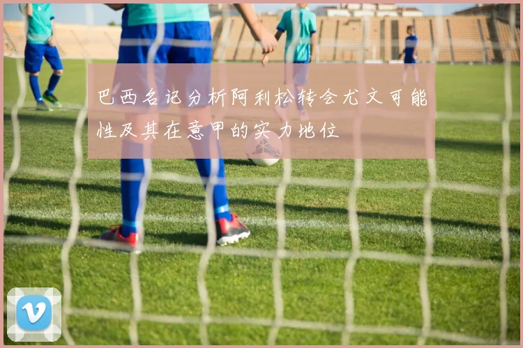 巴西名记分析阿利松转会尤文可能性及其在意甲的实力地位
