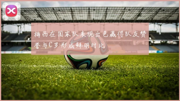梅西在国家队表现出色赢得队友赞誉与C罗形成鲜明对比
