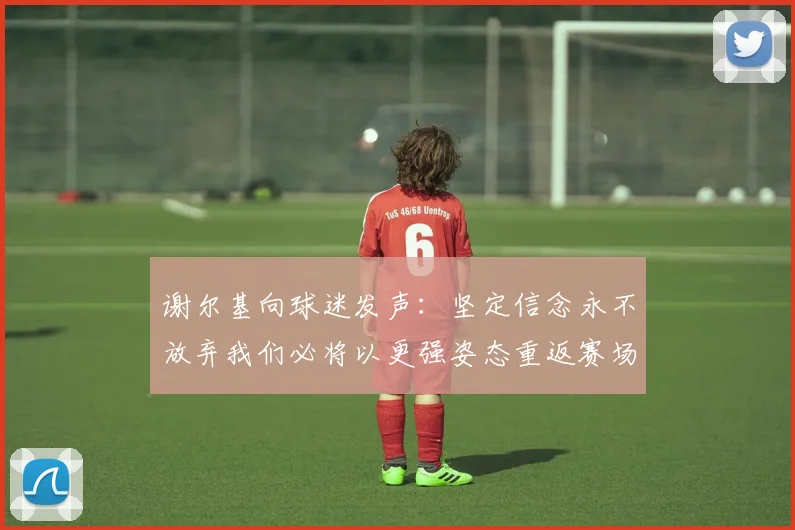 谢尔基向球迷发声：坚定信念永不放弃我们必将以更强姿态重返赛场