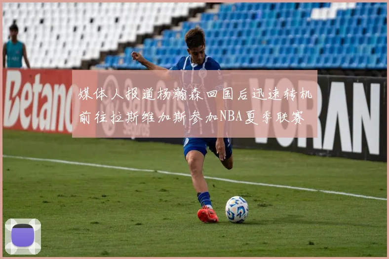 媒体人报道杨瀚森回国后迅速转机前往拉斯维加斯参加NBA夏季联赛