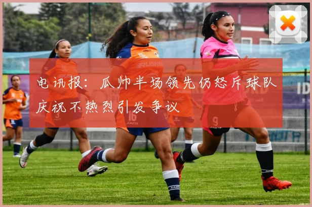 电讯报：瓜帅半场领先仍怒斥球队庆祝不热烈引发争议