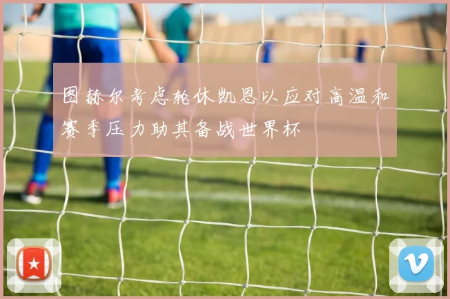 图赫尔考虑轮休凯恩以应对高温和赛季压力助其备战世界杯