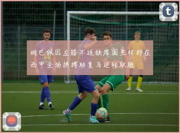 姆巴佩因左膝不适缺席国王杯却在西甲全场拼搏助皇马逆转取胜