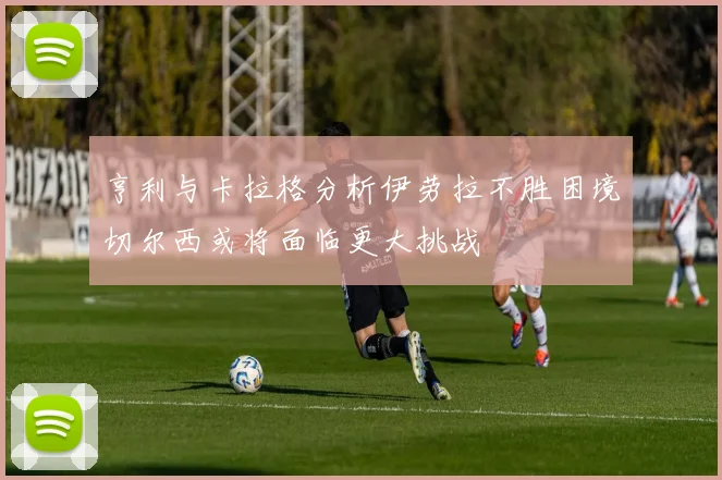亨利与卡拉格分析伊劳拉不胜困境切尔西或将面临更大挑战