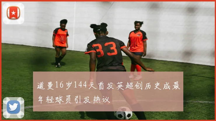 道曼16岁144天首发英超创历史成最年轻球员引发热议