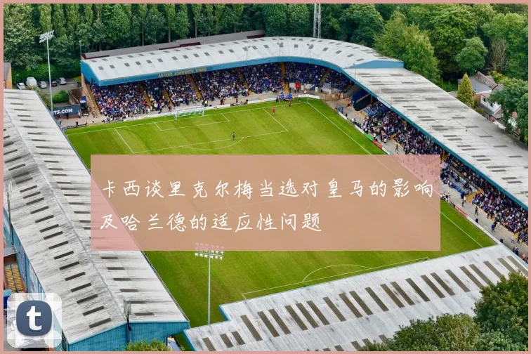卡西谈里克尔梅当选对皇马的影响及哈兰德的适应性问题