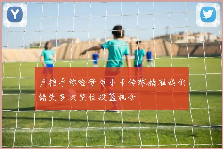 卢指导称哈登与小卡传球精准我们错失多次空位投篮机会
