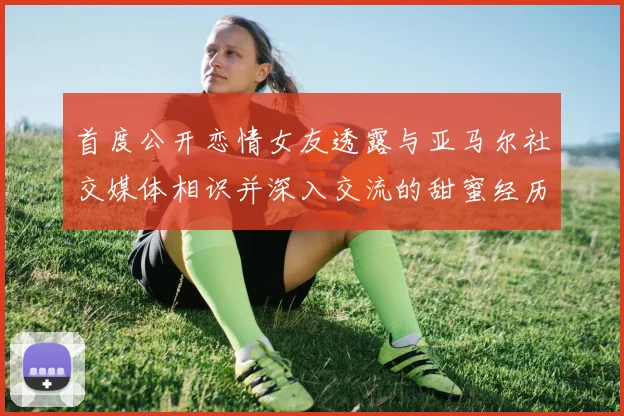 首度公开恋情女友透露与亚马尔社交媒体相识并深入交流的甜蜜经历