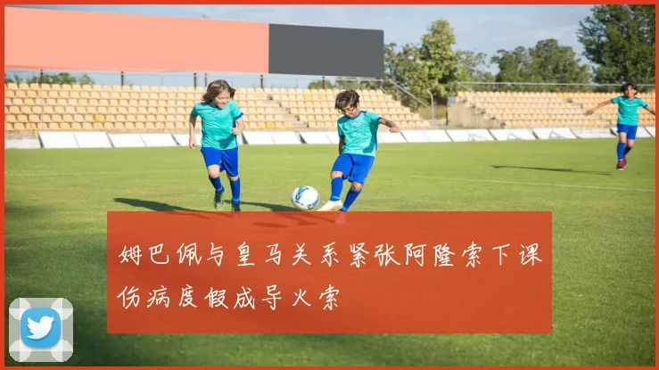 姆巴佩与皇马关系紧张阿隆索下课伤病度假成导火索