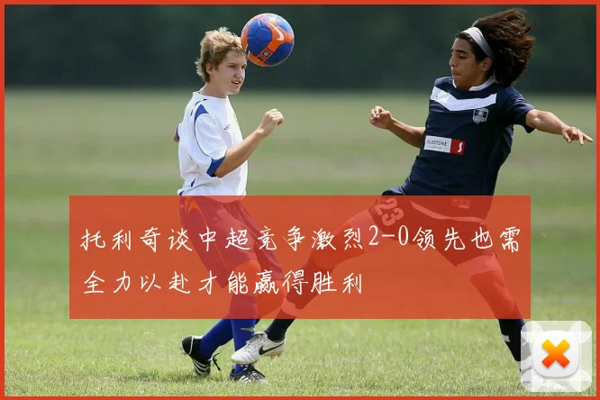 托利奇谈中超竞争激烈2-0领先也需全力以赴才能赢得胜利
