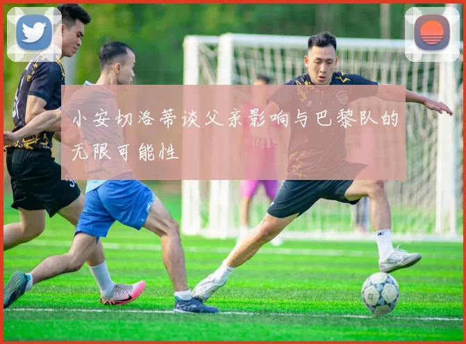 小安切洛蒂谈父亲影响与巴黎队的无限可能性
