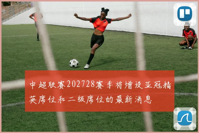 中超联赛202728赛季将增设亚冠精英席位和二级席位的最新消息