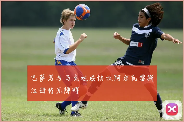 巴萨若与马竞达成协议阿尔瓦雷斯注册将无障碍