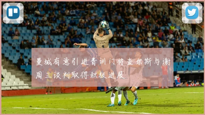 曼城有意引进青训门将查尔斯与谢周三谈判取得积极进展
