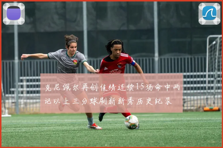 克尼佩尔再创佳绩连续15场命中两记以上三分球刷新新秀历史纪录