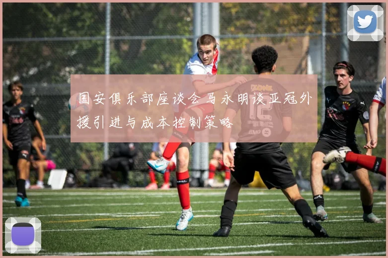 国安俱乐部座谈会马永明谈亚冠外援引进与成本控制策略