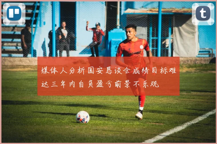 媒体人分析国安恳谈会成绩目标难达三年内自负盈亏前景不乐观