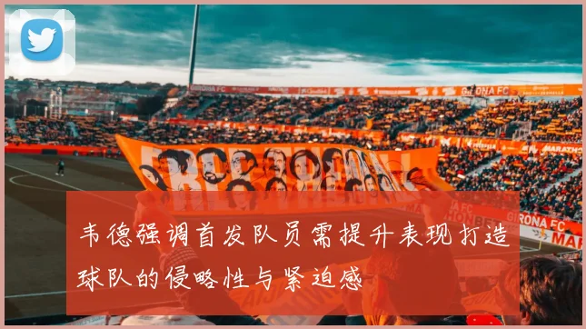 韦德强调首发队员需提升表现打造球队的侵略性与紧迫感