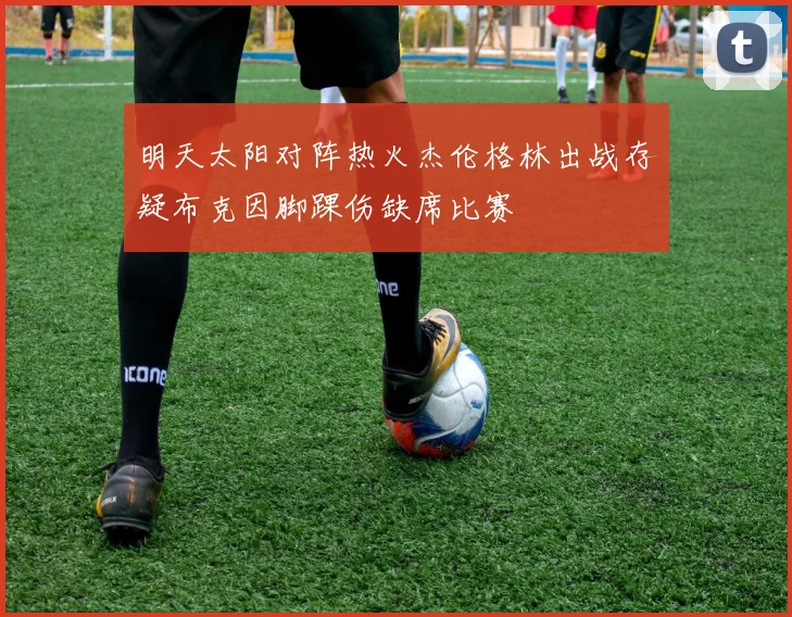 明天太阳对阵热火杰伦格林出战存疑布克因脚踝伤缺席比赛