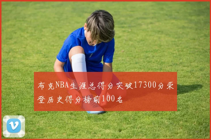 布克NBA生涯总得分突破17300分荣登历史得分榜前100名