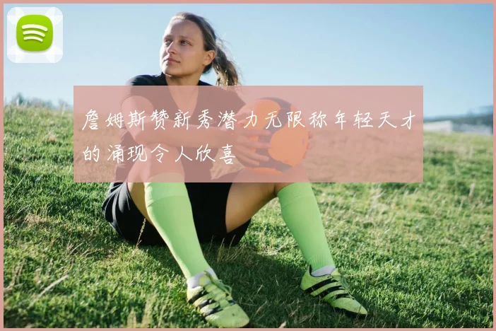 詹姆斯赞新秀潜力无限称年轻天才的涌现令人欣喜