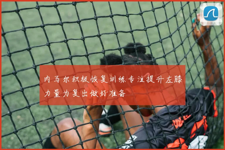 内马尔积极恢复训练专注提升左膝力量为复出做好准备