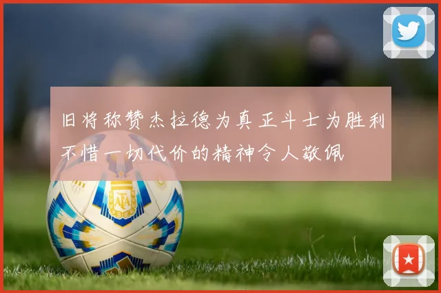 旧将称赞杰拉德为真正斗士为胜利不惜一切代价的精神令人敬佩