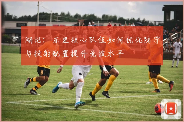 湖记：东里核心队伍如何优化防守与投射配置提升竞技水平