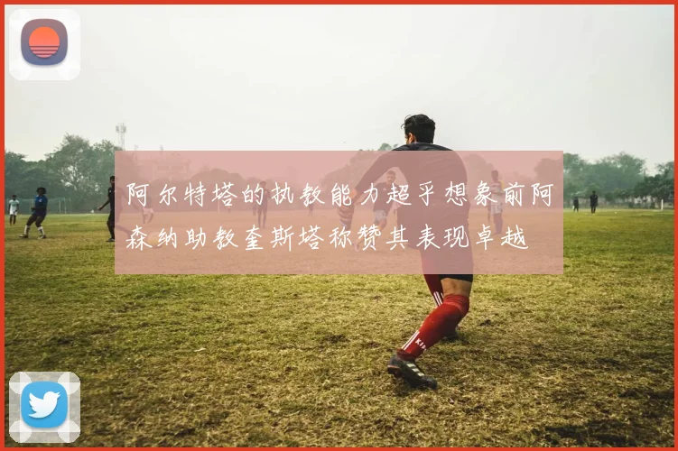 阿尔特塔的执教能力超乎想象前阿森纳助教奎斯塔称赞其表现卓越